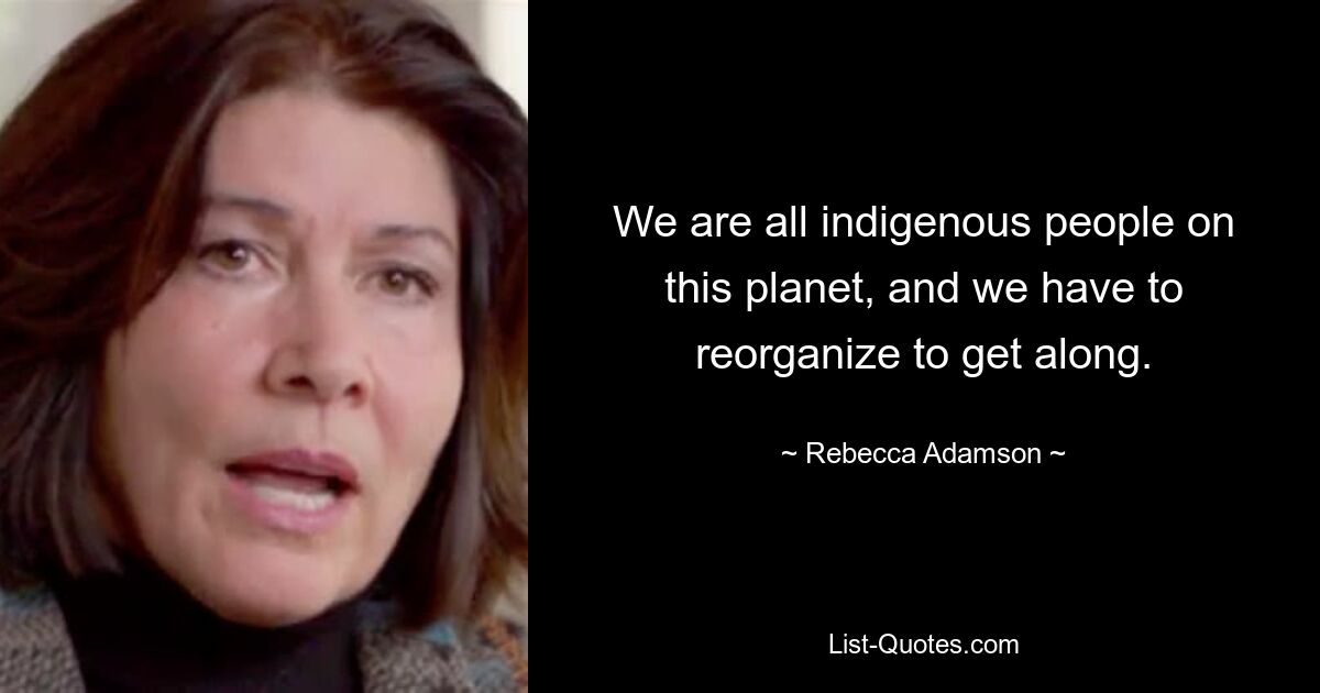 We are all indigenous people on this planet, and we have to reorganize to get along. — © Rebecca Adamson