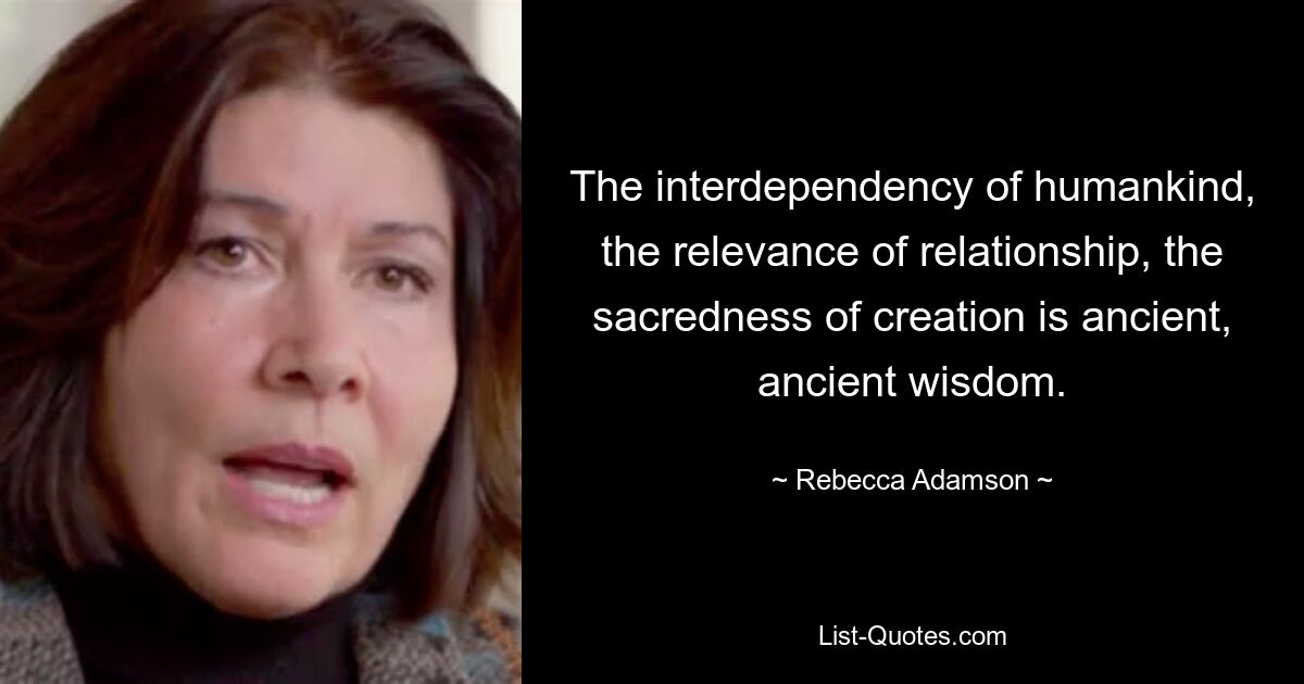 The interdependency of humankind, the relevance of relationship, the sacredness of creation is ancient, ancient wisdom. — © Rebecca Adamson