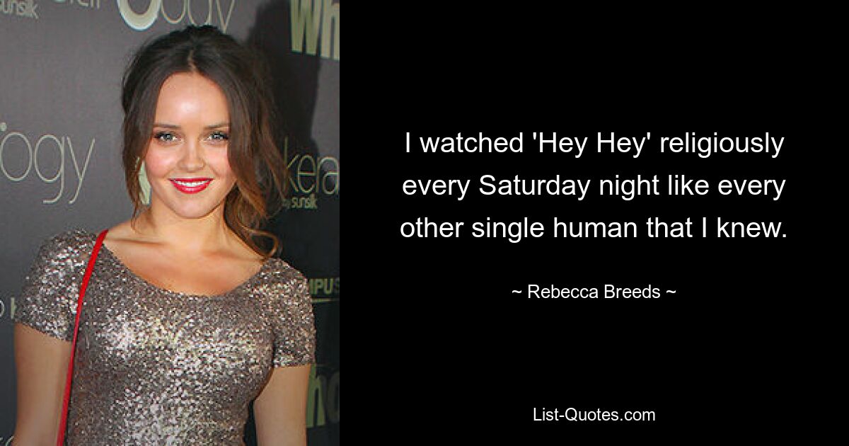 I watched 'Hey Hey' religiously every Saturday night like every other single human that I knew. — © Rebecca Breeds