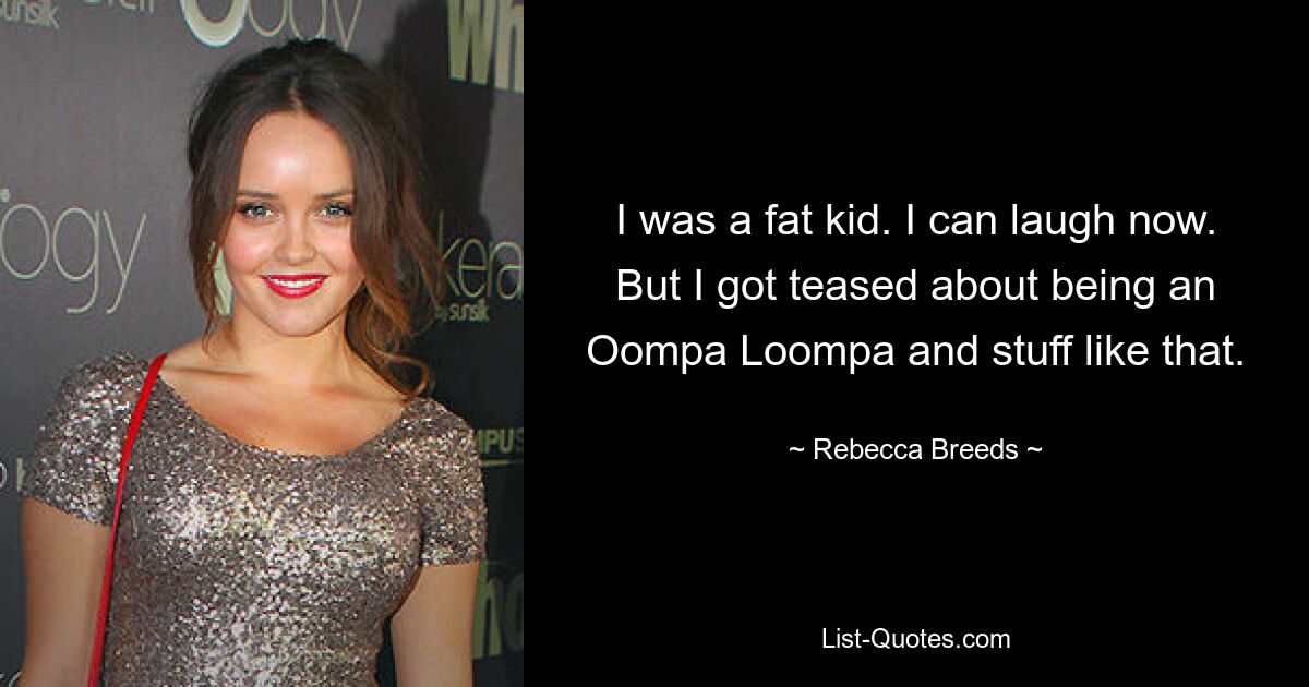 I was a fat kid. I can laugh now. But I got teased about being an Oompa Loompa and stuff like that. — © Rebecca Breeds