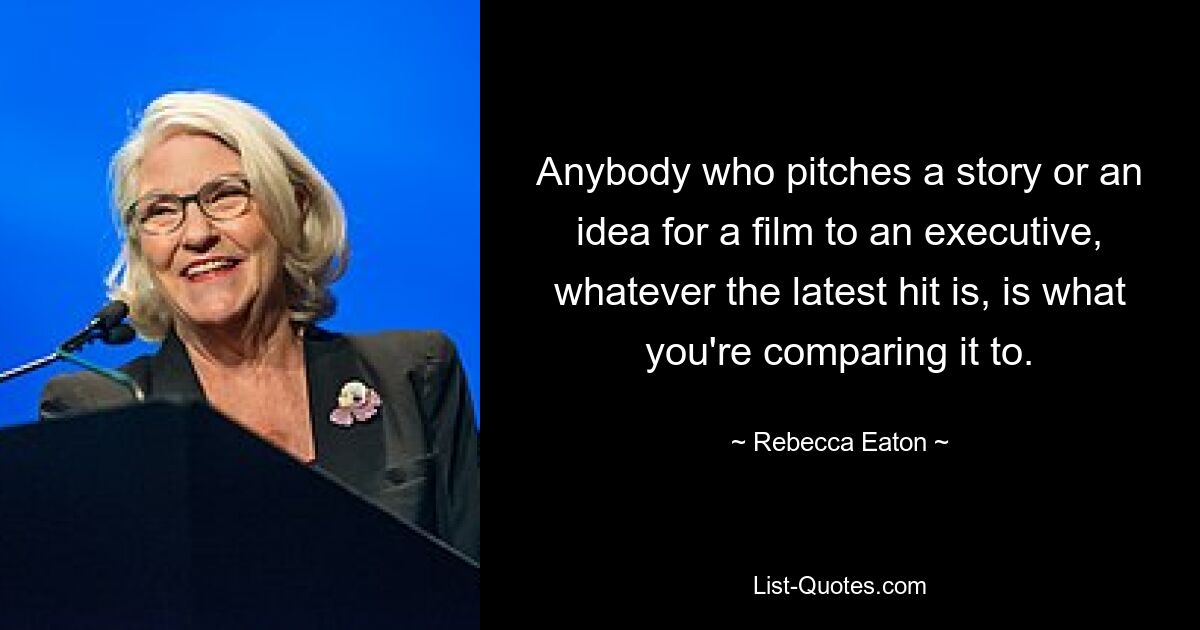 Anybody who pitches a story or an idea for a film to an executive, whatever the latest hit is, is what you're comparing it to. — © Rebecca Eaton