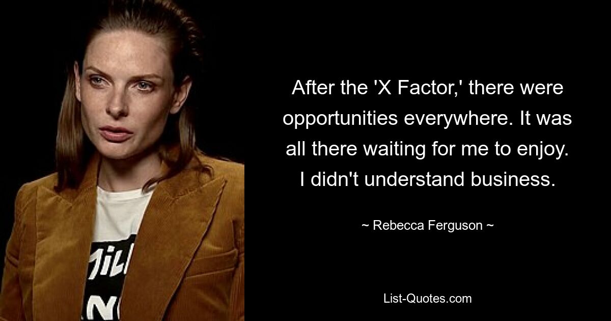 After the 'X Factor,' there were opportunities everywhere. It was all there waiting for me to enjoy. I didn't understand business. — © Rebecca Ferguson