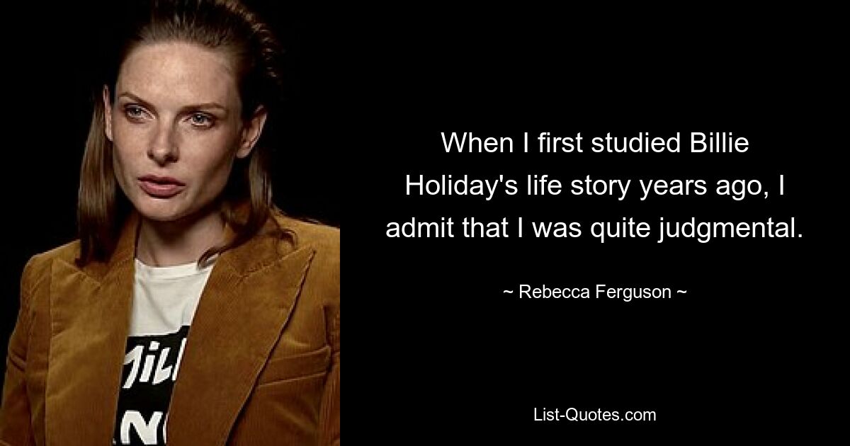 When I first studied Billie Holiday's life story years ago, I admit that I was quite judgmental. — © Rebecca Ferguson