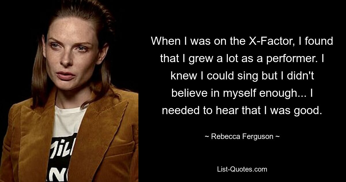 When I was on the X-Factor, I found that I grew a lot as a performer. I knew I could sing but I didn't believe in myself enough... I needed to hear that I was good. — © Rebecca Ferguson