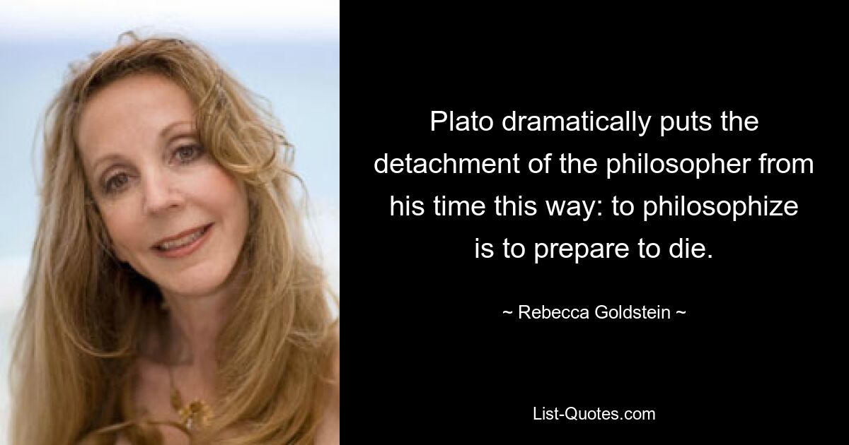 Plato dramatically puts the detachment of the philosopher from his time this way: to philosophize is to prepare to die. — © Rebecca Goldstein