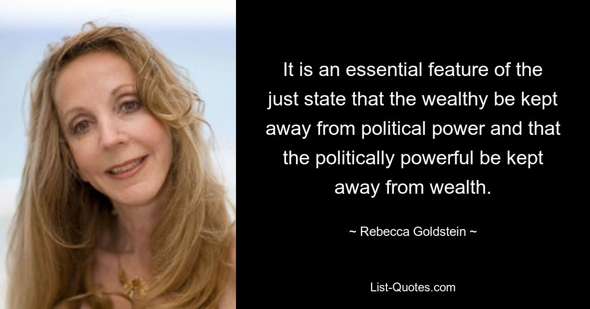 It is an essential feature of the just state that the wealthy be kept away from political power and that the politically powerful be kept away from wealth. — © Rebecca Goldstein