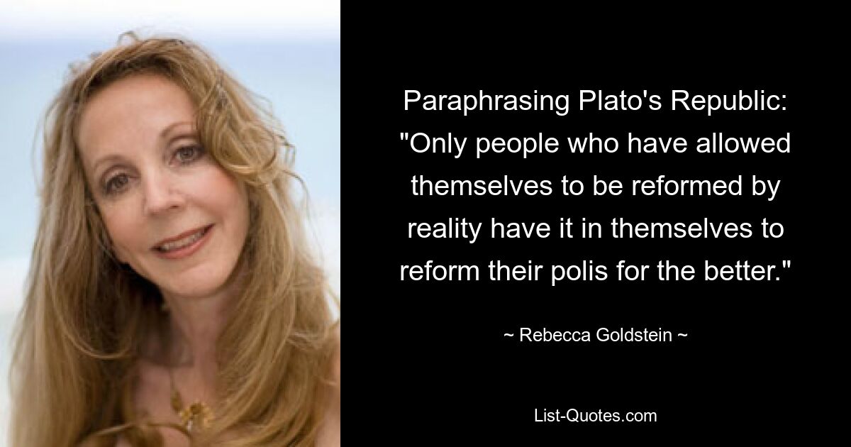 Paraphrasing Plato's Republic: "Only people who have allowed themselves to be reformed by reality have it in themselves to reform their polis for the better." — © Rebecca Goldstein