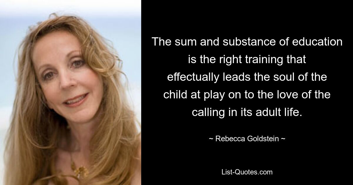 The sum and substance of education is the right training that effectually leads the soul of the child at play on to the love of the calling in its adult life. — © Rebecca Goldstein