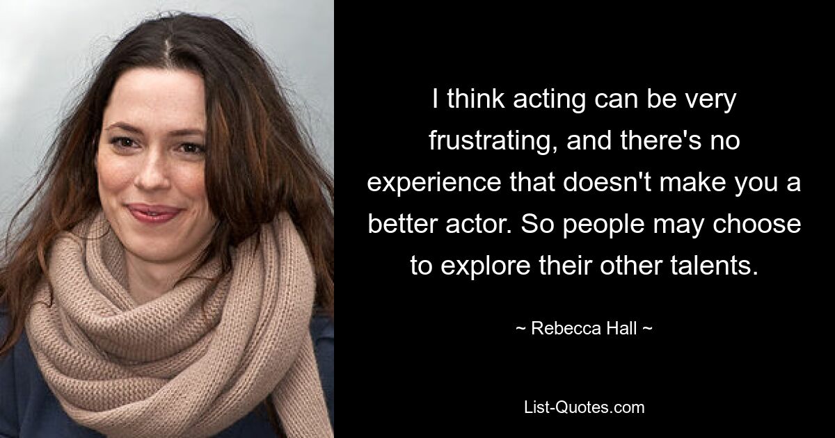 I think acting can be very frustrating, and there's no experience that doesn't make you a better actor. So people may choose to explore their other talents. — © Rebecca Hall