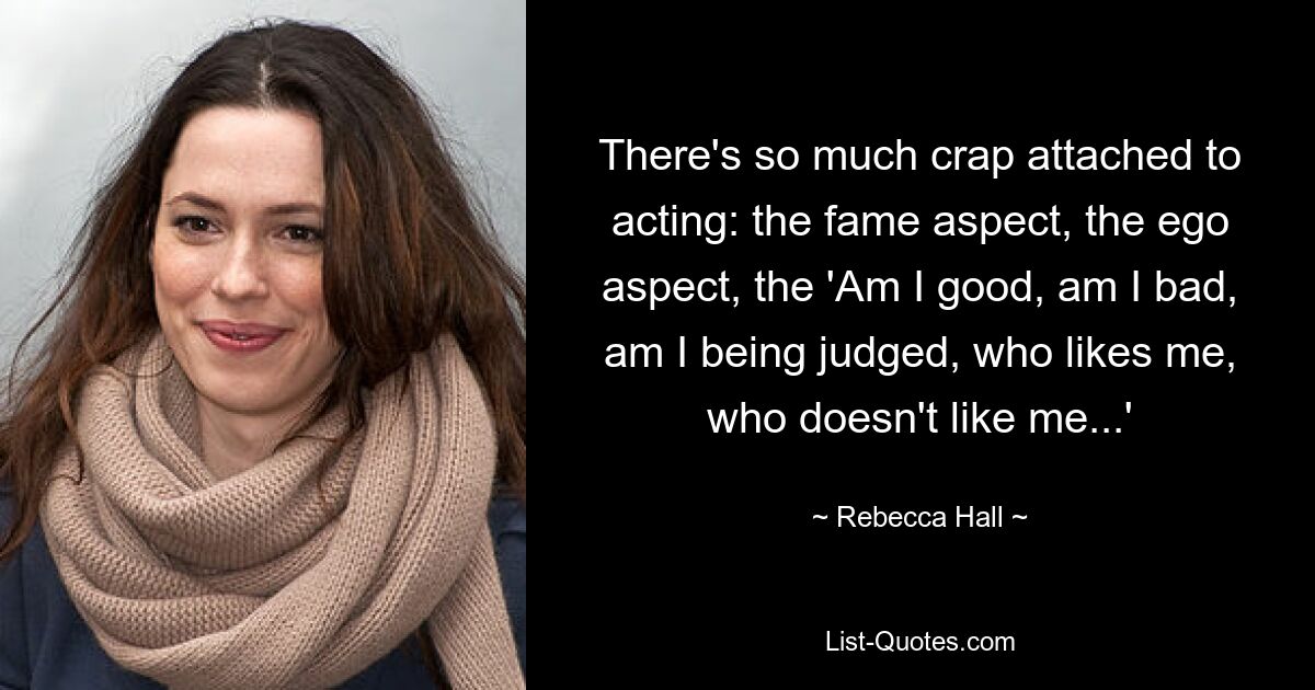 There's so much crap attached to acting: the fame aspect, the ego aspect, the 'Am I good, am I bad, am I being judged, who likes me, who doesn't like me...' — © Rebecca Hall