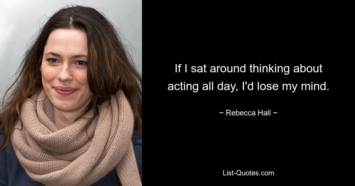 If I sat around thinking about acting all day, I'd lose my mind. — © Rebecca Hall