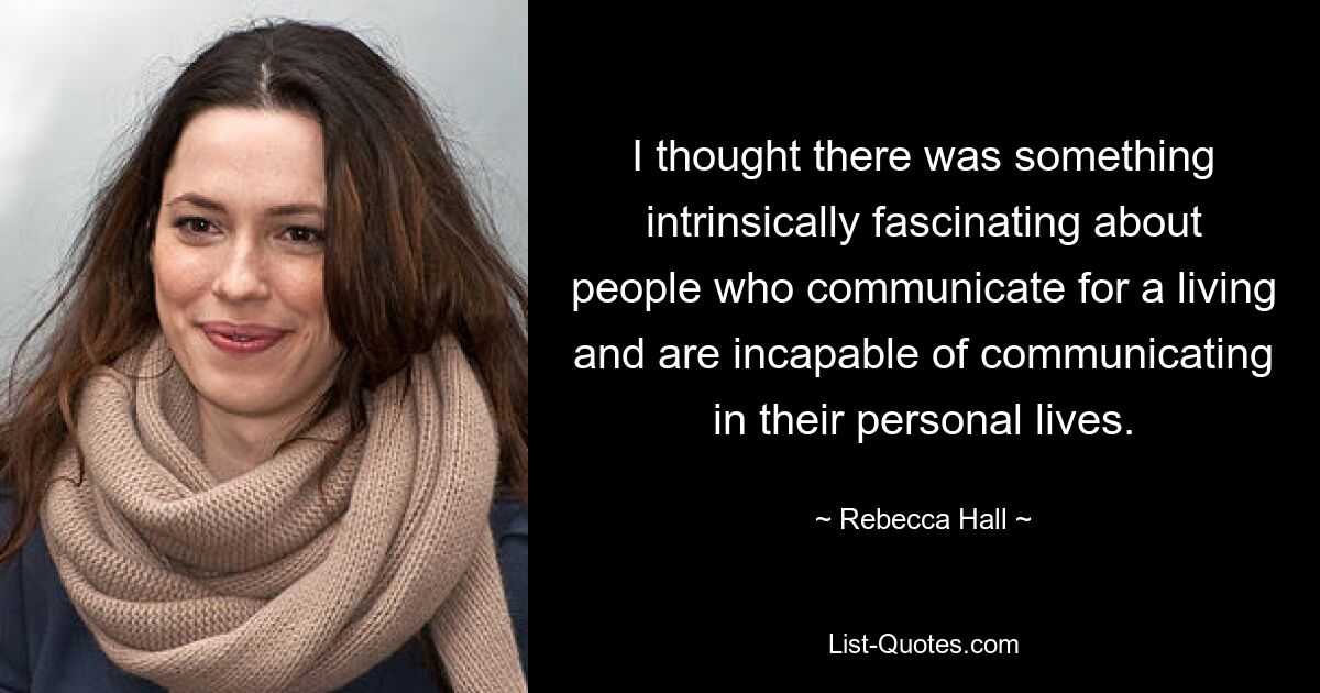 I thought there was something intrinsically fascinating about people who communicate for a living and are incapable of communicating in their personal lives. — © Rebecca Hall