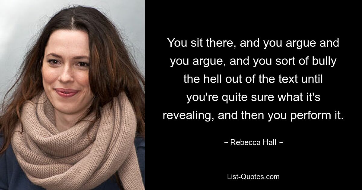 You sit there, and you argue and you argue, and you sort of bully the hell out of the text until you're quite sure what it's revealing, and then you perform it. — © Rebecca Hall