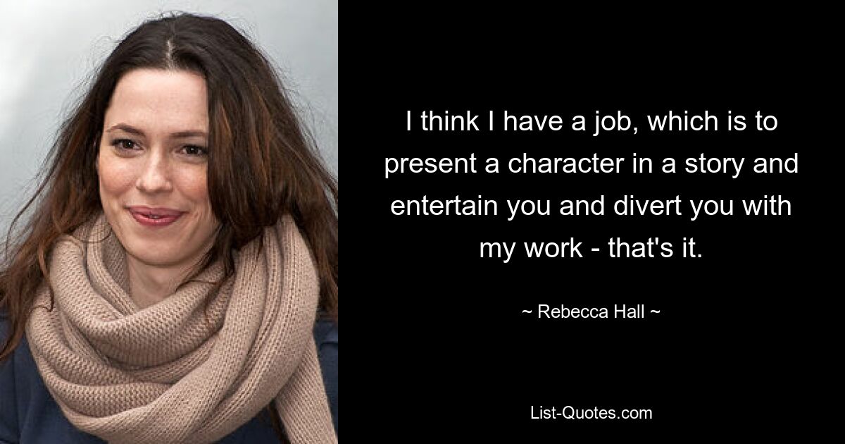 I think I have a job, which is to present a character in a story and entertain you and divert you with my work - that's it. — © Rebecca Hall