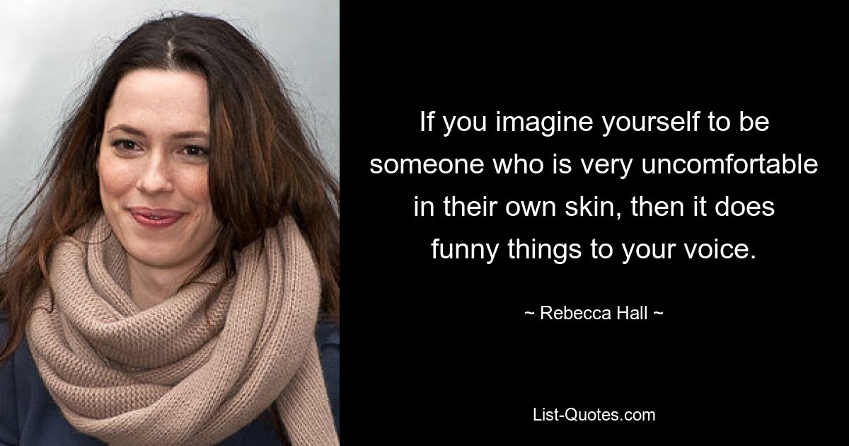 If you imagine yourself to be someone who is very uncomfortable in their own skin, then it does funny things to your voice. — © Rebecca Hall