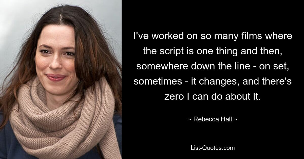 I've worked on so many films where the script is one thing and then, somewhere down the line - on set, sometimes - it changes, and there's zero I can do about it. — © Rebecca Hall