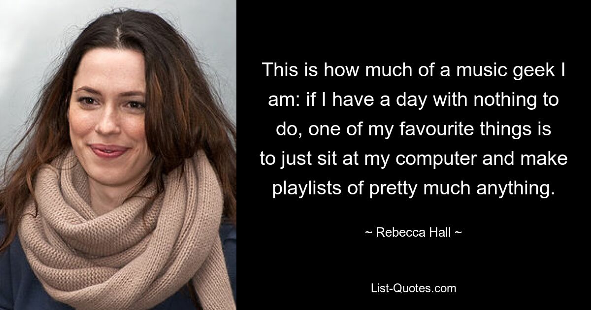 This is how much of a music geek I am: if I have a day with nothing to do, one of my favourite things is to just sit at my computer and make playlists of pretty much anything. — © Rebecca Hall