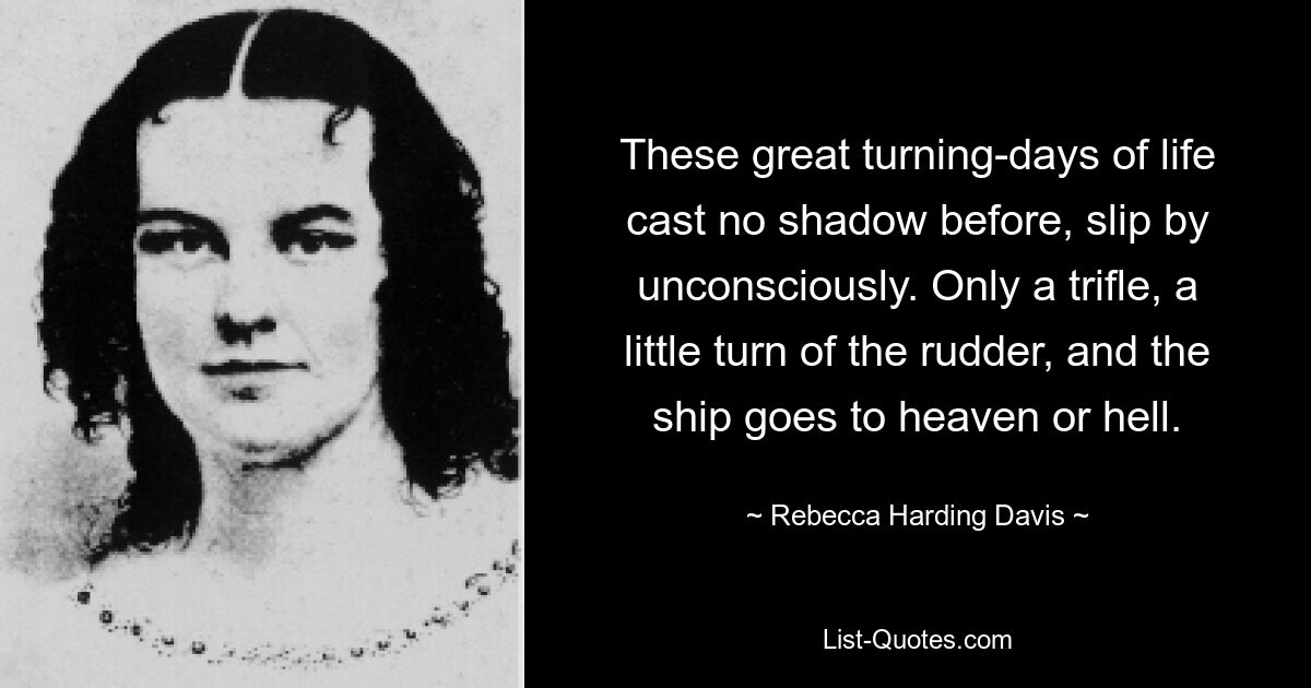 These great turning-days of life cast no shadow before, slip by unconsciously. Only a trifle, a little turn of the rudder, and the ship goes to heaven or hell. — © Rebecca Harding Davis