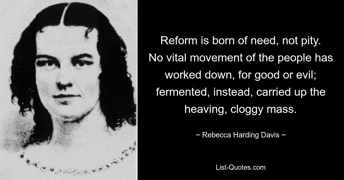 Reform is born of need, not pity. No vital movement of the people has worked down, for good or evil; fermented, instead, carried up the heaving, cloggy mass. — © Rebecca Harding Davis