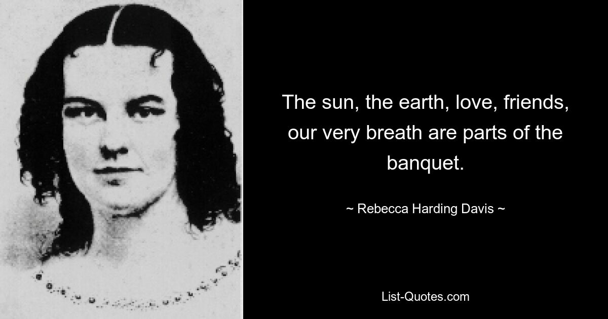 The sun, the earth, love, friends, our very breath are parts of the banquet. — © Rebecca Harding Davis