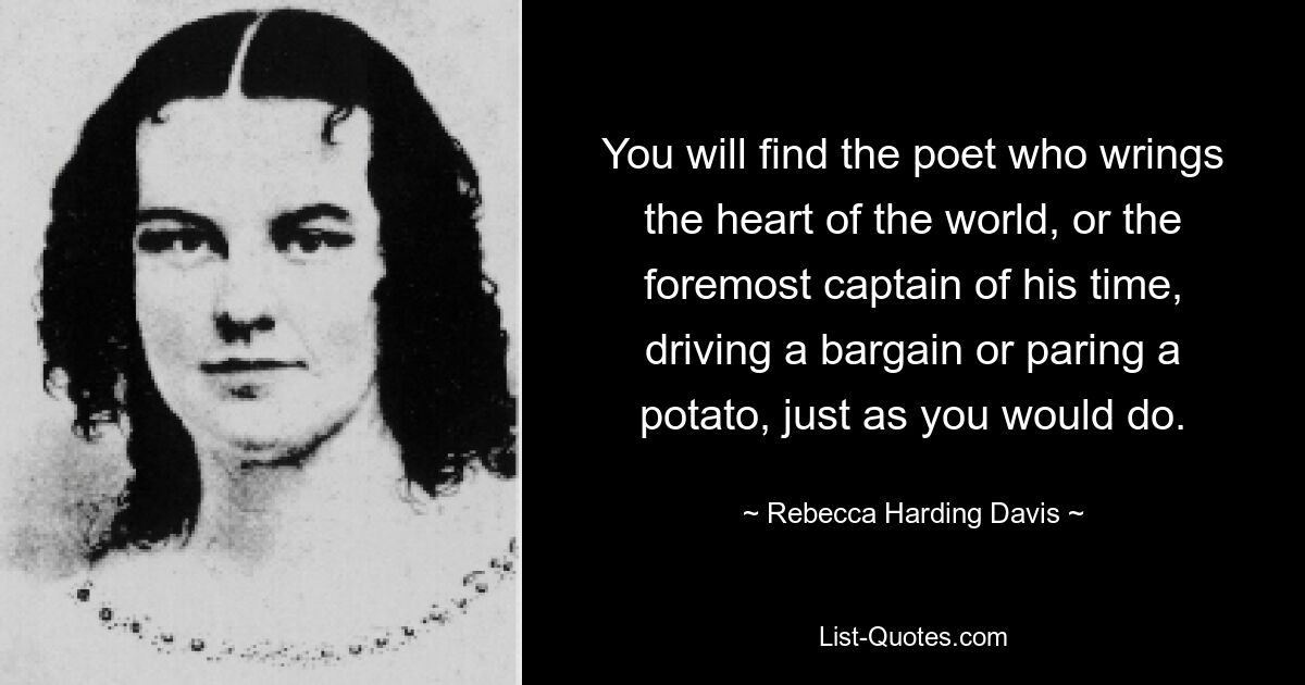 You will find the poet who wrings the heart of the world, or the foremost captain of his time, driving a bargain or paring a potato, just as you would do. — © Rebecca Harding Davis