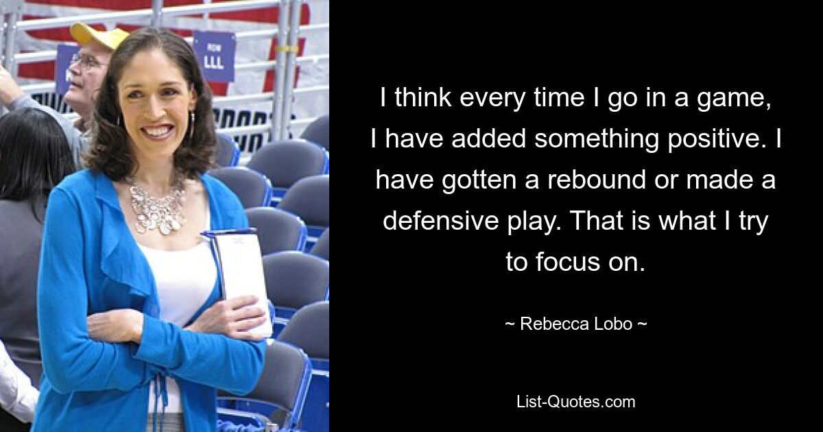 I think every time I go in a game, I have added something positive. I have gotten a rebound or made a defensive play. That is what I try to focus on. — © Rebecca Lobo