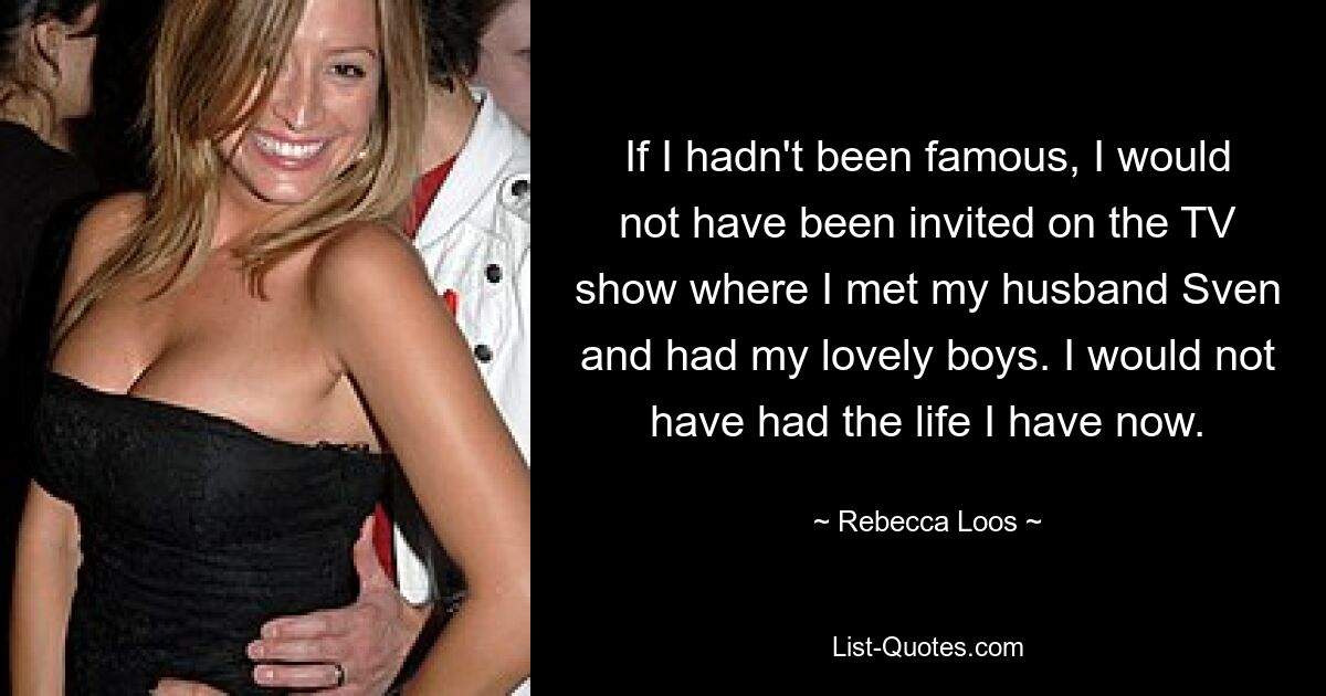 If I hadn't been famous, I would not have been invited on the TV show where I met my husband Sven and had my lovely boys. I would not have had the life I have now. — © Rebecca Loos