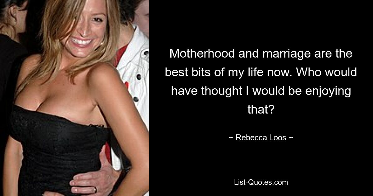 Motherhood and marriage are the best bits of my life now. Who would have thought I would be enjoying that? — © Rebecca Loos