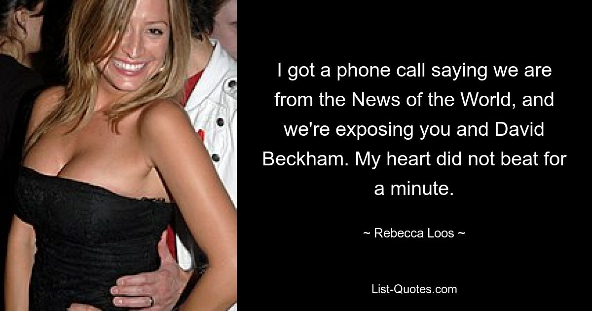 I got a phone call saying we are from the News of the World, and we're exposing you and David Beckham. My heart did not beat for a minute. — © Rebecca Loos