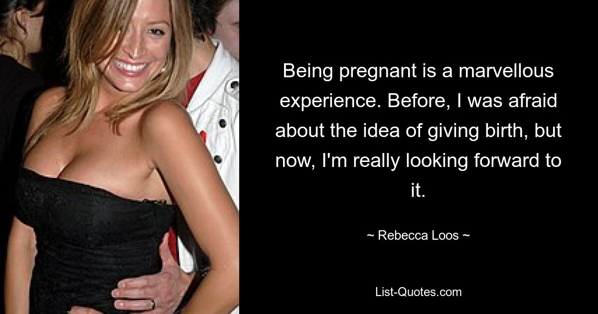 Being pregnant is a marvellous experience. Before, I was afraid about the idea of giving birth, but now, I'm really looking forward to it. — © Rebecca Loos