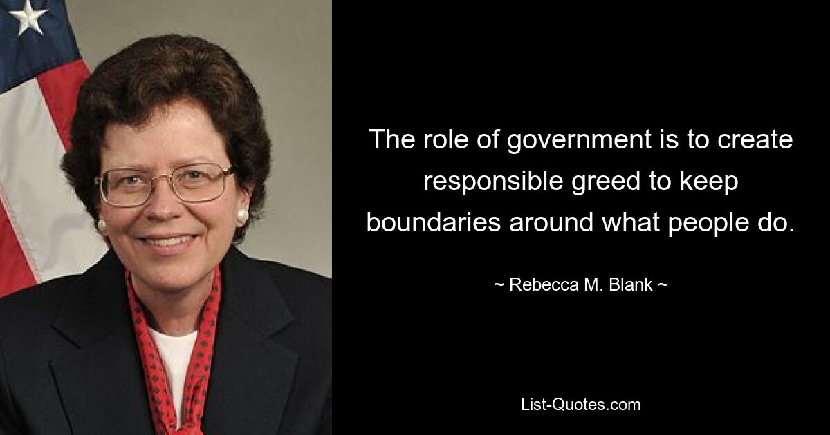 The role of government is to create responsible greed to keep boundaries around what people do. — © Rebecca M. Blank