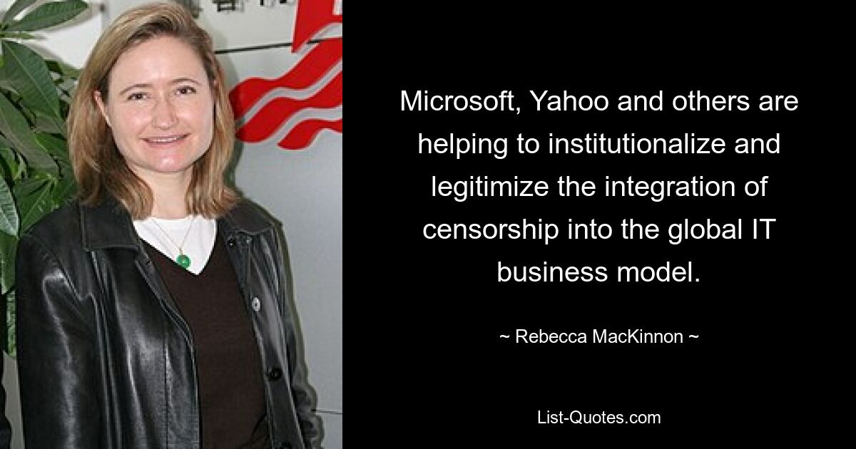 Microsoft, Yahoo and others are helping to institutionalize and legitimize the integration of censorship into the global IT business model. — © Rebecca MacKinnon