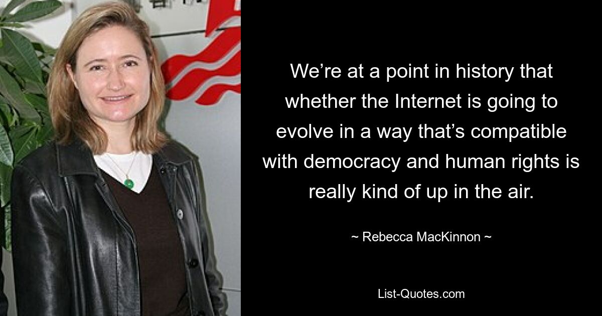 We’re at a point in history that whether the Internet is going to evolve in a way that’s compatible with democracy and human rights is really kind of up in the air. — © Rebecca MacKinnon