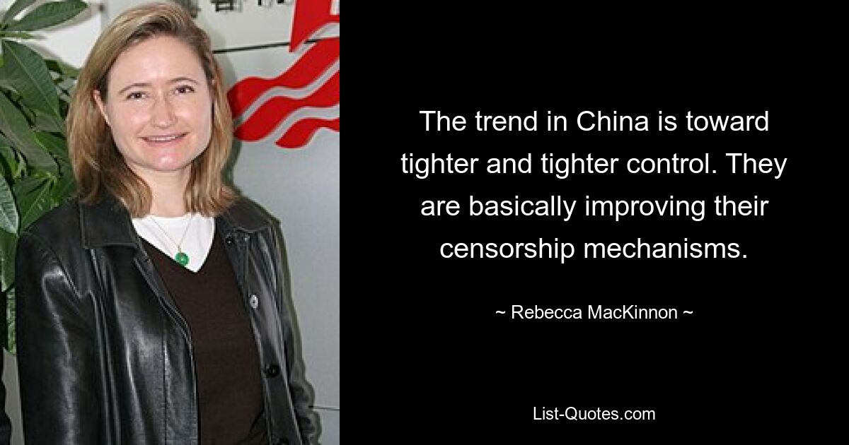 The trend in China is toward tighter and tighter control. They are basically improving their censorship mechanisms. — © Rebecca MacKinnon