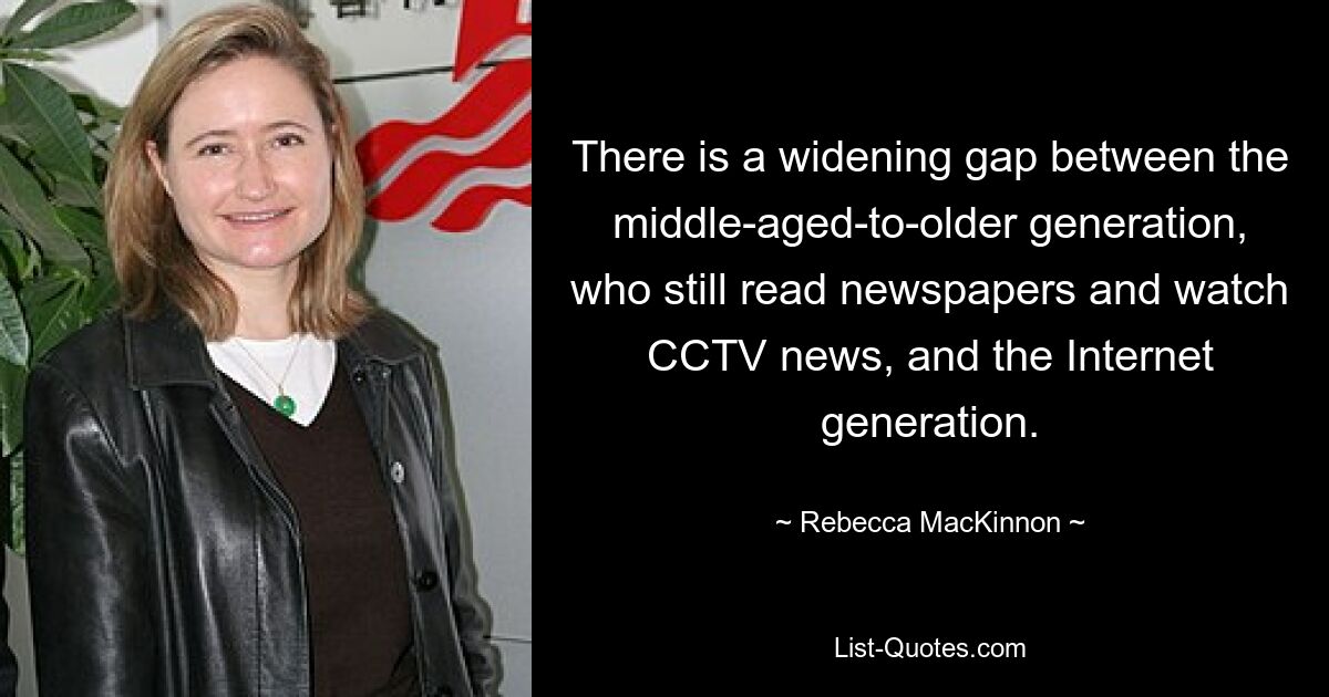 There is a widening gap between the middle-aged-to-older generation, who still read newspapers and watch CCTV news, and the Internet generation. — © Rebecca MacKinnon