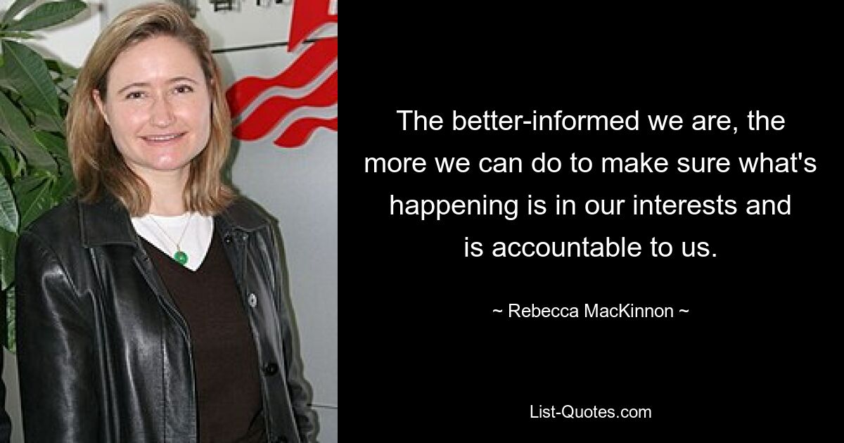 The better-informed we are, the more we can do to make sure what's happening is in our interests and is accountable to us. — © Rebecca MacKinnon