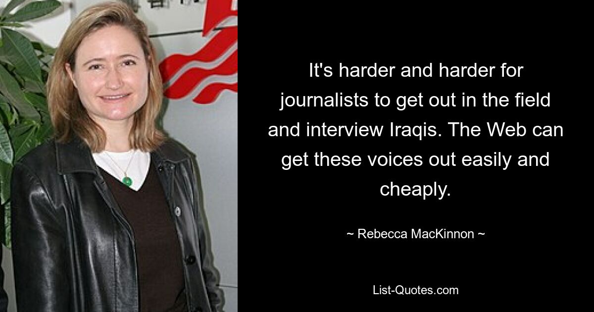 It's harder and harder for journalists to get out in the field and interview Iraqis. The Web can get these voices out easily and cheaply. — © Rebecca MacKinnon