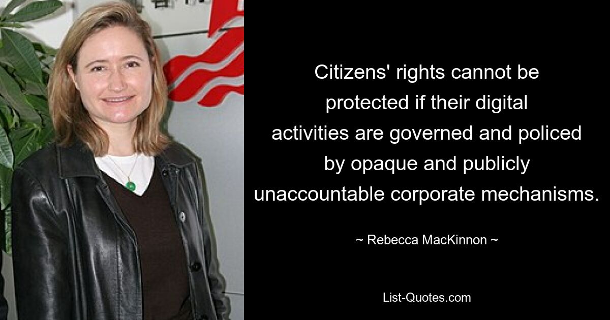 Citizens' rights cannot be protected if their digital activities are governed and policed by opaque and publicly unaccountable corporate mechanisms. — © Rebecca MacKinnon