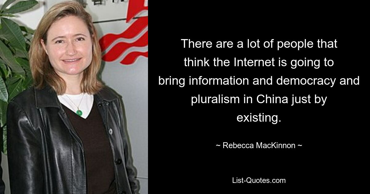 There are a lot of people that think the Internet is going to bring information and democracy and pluralism in China just by existing. — © Rebecca MacKinnon