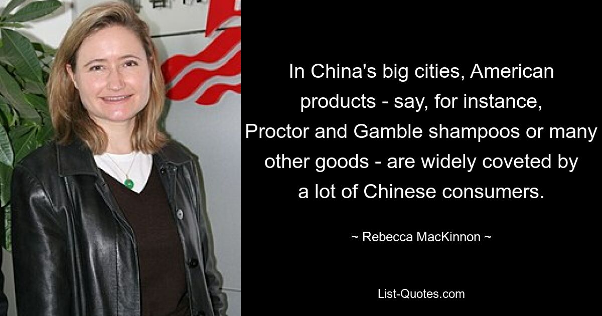 In China's big cities, American products - say, for instance, Proctor and Gamble shampoos or many other goods - are widely coveted by a lot of Chinese consumers. — © Rebecca MacKinnon