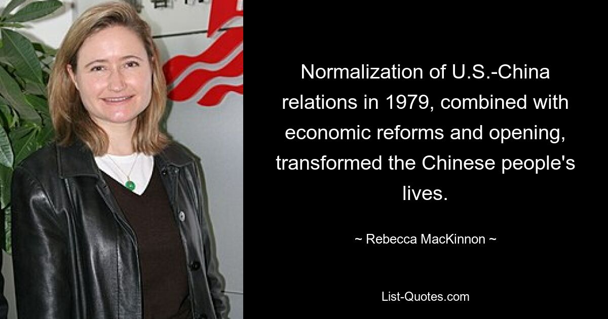 Normalization of U.S.-China relations in 1979, combined with economic reforms and opening, transformed the Chinese people's lives. — © Rebecca MacKinnon