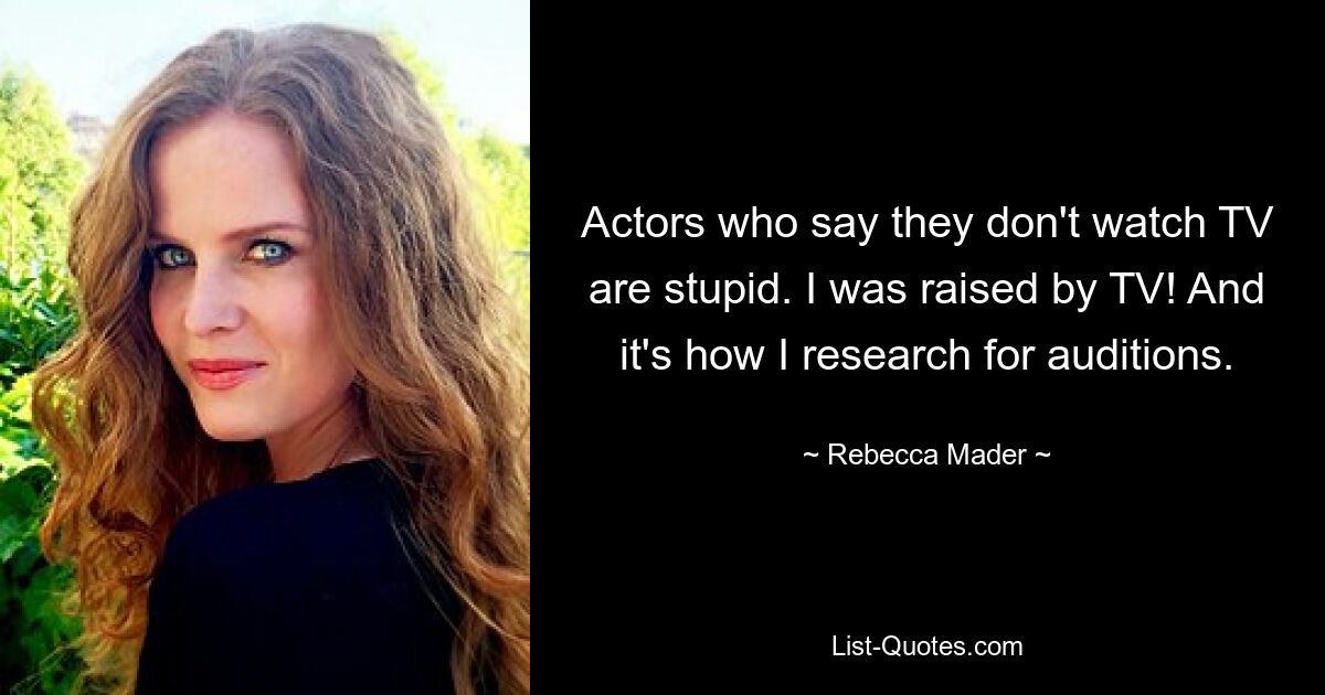 Actors who say they don't watch TV are stupid. I was raised by TV! And it's how I research for auditions. — © Rebecca Mader