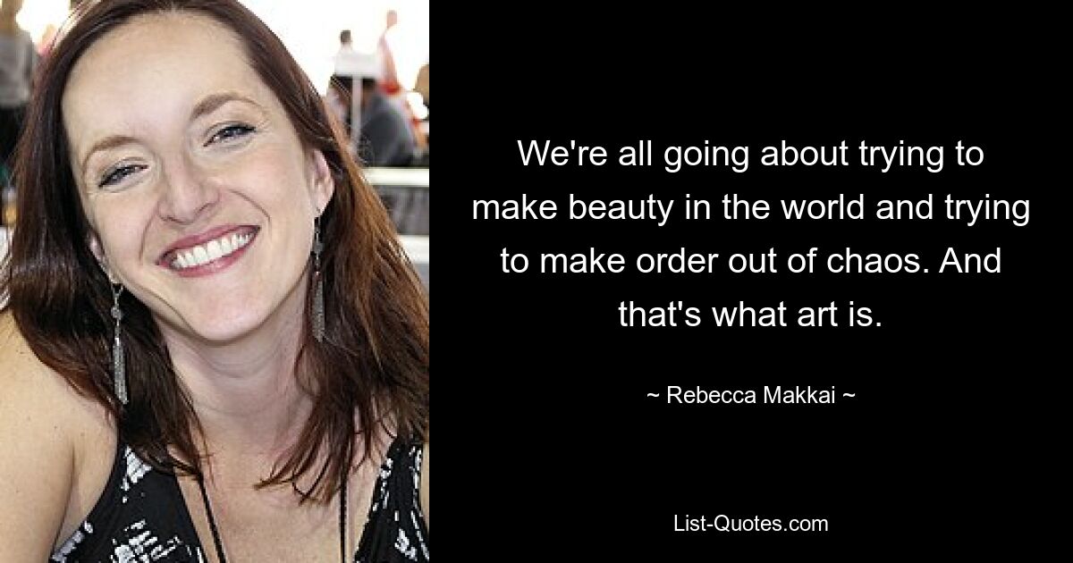 We're all going about trying to make beauty in the world and trying to make order out of chaos. And that's what art is. — © Rebecca Makkai