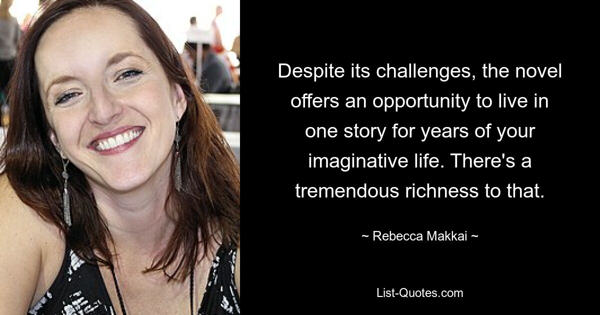 Despite its challenges, the novel offers an opportunity to live in one story for years of your imaginative life. There's a tremendous richness to that. — © Rebecca Makkai