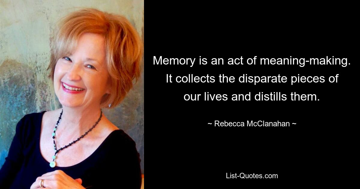 Memory is an act of meaning-making. It collects the disparate pieces of our lives and distills them. — © Rebecca McClanahan