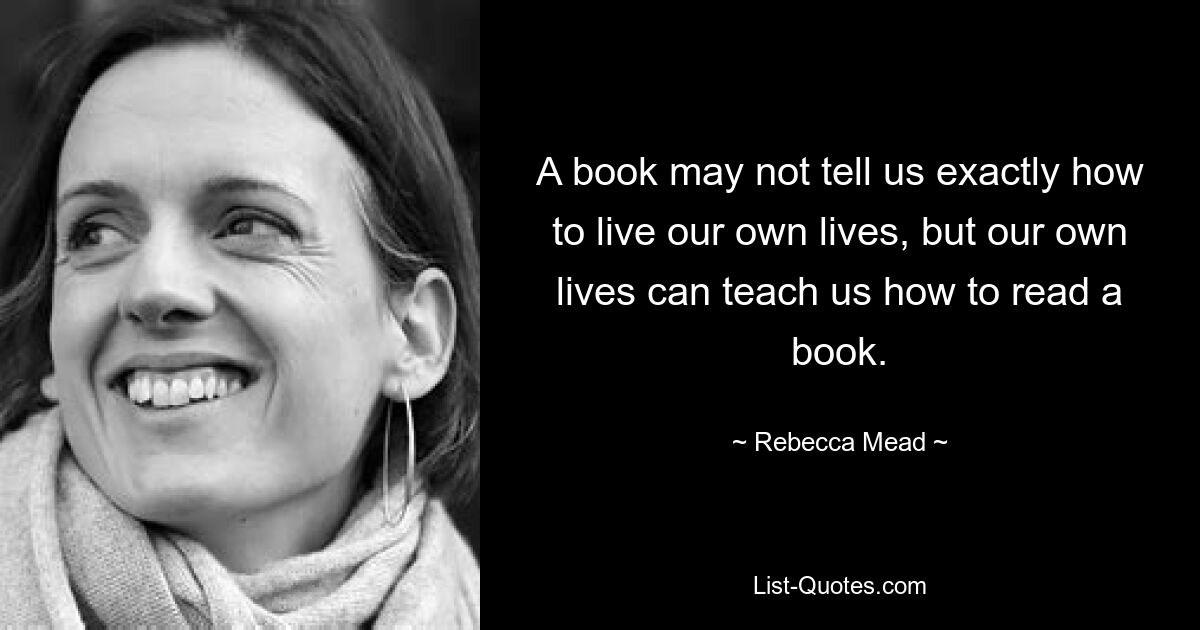 A book may not tell us exactly how to live our own lives, but our own lives can teach us how to read a book. — © Rebecca Mead