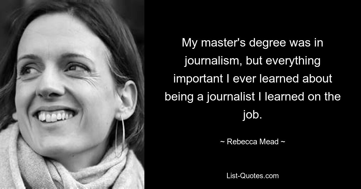 My master's degree was in journalism, but everything important I ever learned about being a journalist I learned on the job. — © Rebecca Mead