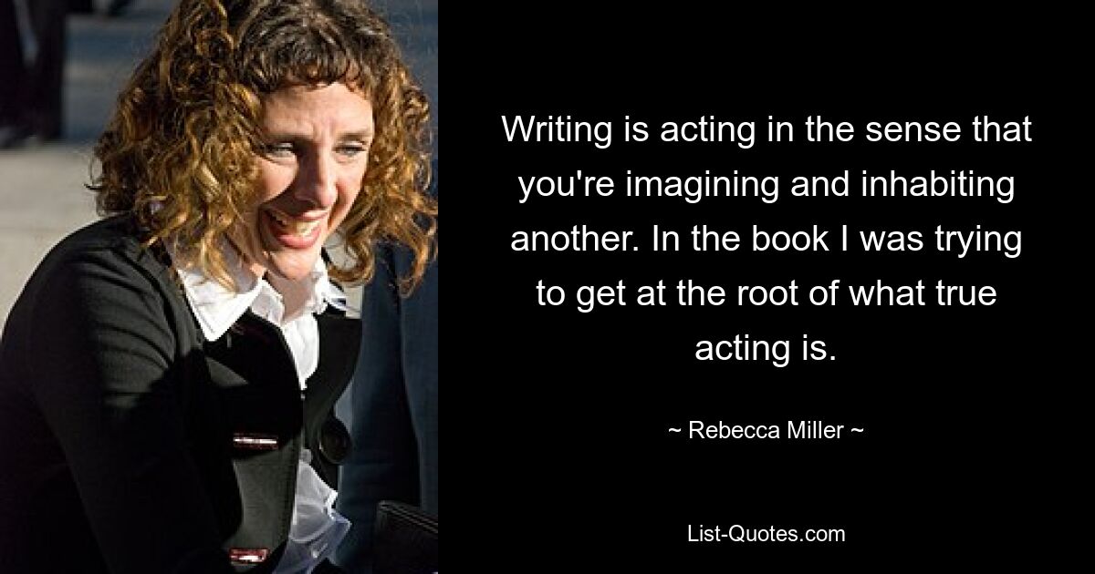 Writing is acting in the sense that you're imagining and inhabiting another. In the book I was trying to get at the root of what true acting is. — © Rebecca Miller