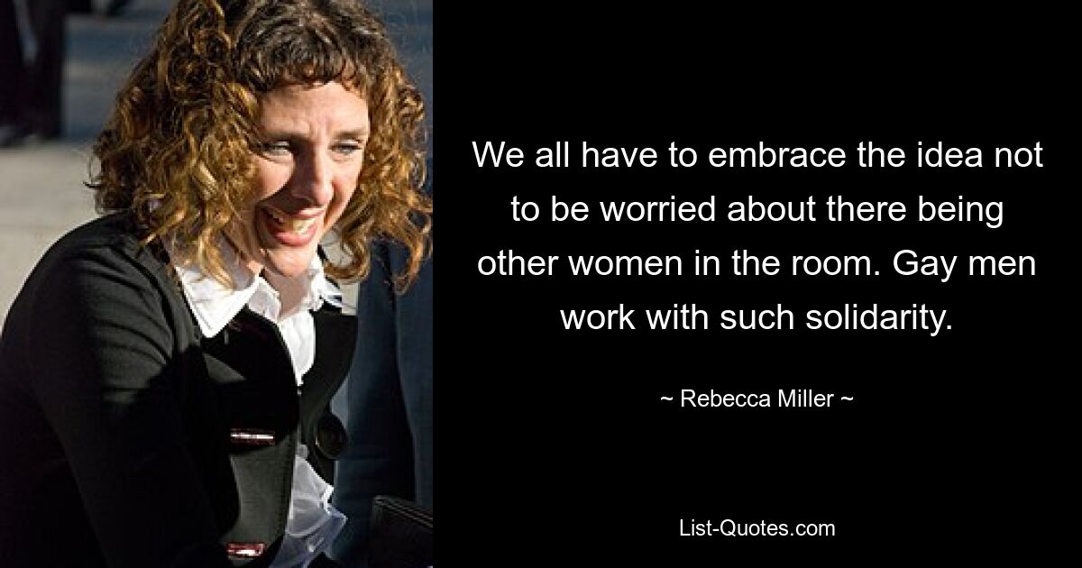 We all have to embrace the idea not to be worried about there being other women in the room. Gay men work with such solidarity. — © Rebecca Miller