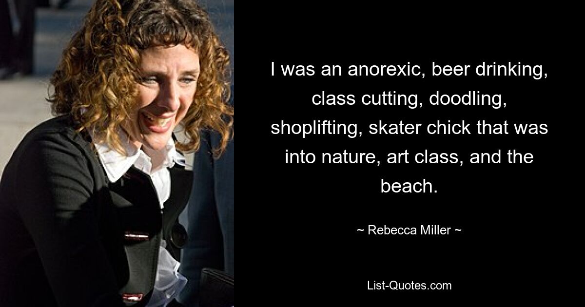 I was an anorexic, beer drinking, class cutting, doodling, shoplifting, skater chick that was into nature, art class, and the beach. — © Rebecca Miller